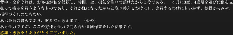 背中・全身それは、お客様が私を信頼し、時間、金、根気を注いで頂けたからこそである。一ヶ月に3度、4度足を運び代償を支払って痛みを買うようなものであり、それが嫌になったからと取り替えるわけにも、売買するわけにもいかず、欲得がらみや、損得づくものでもない。私は最高の贅沢であり、財産だと考えます。（心の）私も全力ですが、ここの方達も全力で向き合い共同作業をした結果です。感謝と尊敬を！ありがとうございました。
